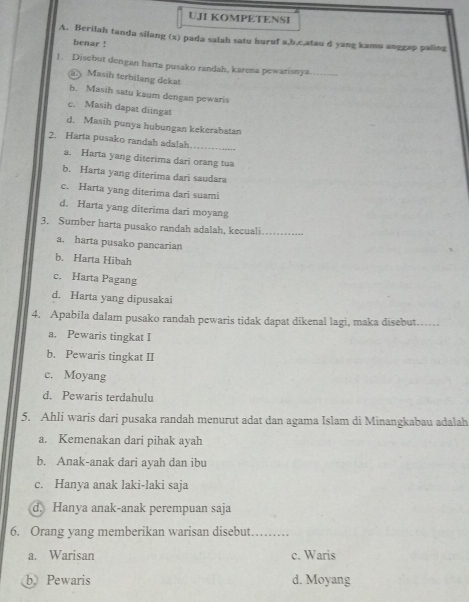 UJI KOMPETENSI
A. Berilah tanda silang (x) pada salah satu huruf a, b,c,atau d yang kamu anggap paling
benar !
1. Disebut dengan harta pusako randah, karena pewarisnya_
Masih terbilang dekat
b. Masih satu kaum dengan pewaris
c. Masih dapat diingat
d. Masih punya hubungan kekerabatan
_
2. Harta pusako randah adatah
a. Harta yang diterima dari orang tua
b. Harta yang diterima dari saudara
c. Harta yang diterima dari suami
d. Harta yang diterima dari moyang
3. Sumber harta pusako randah adalah, kecuali_
a. harta pusako pancarian
b. Harta Hibah
c. Harta Pagang
d. Harta yang dipusakai
4. Apabila dalam pusako randah pewaris tidak dapat dikenal lagi, maka disebut……
a. Pewaris tingkat I
b. Pewaris tingkat II
c. Moyang
d. Pewaris terdahulu
5. Ahli waris dari pusaka randah menurut adat dan agama Islam di Minangkabau adalah
a. Kemenakan dari pihak ayah
b. Anak-anak dari ayah dan ibu
c. Hanya anak laki-laki saja
d. Hanya anak-anak perempuan saja
6. Orang yang memberikan warisan disebut_
a. Warisan c. Waris
b. Pewaris d. Moyang