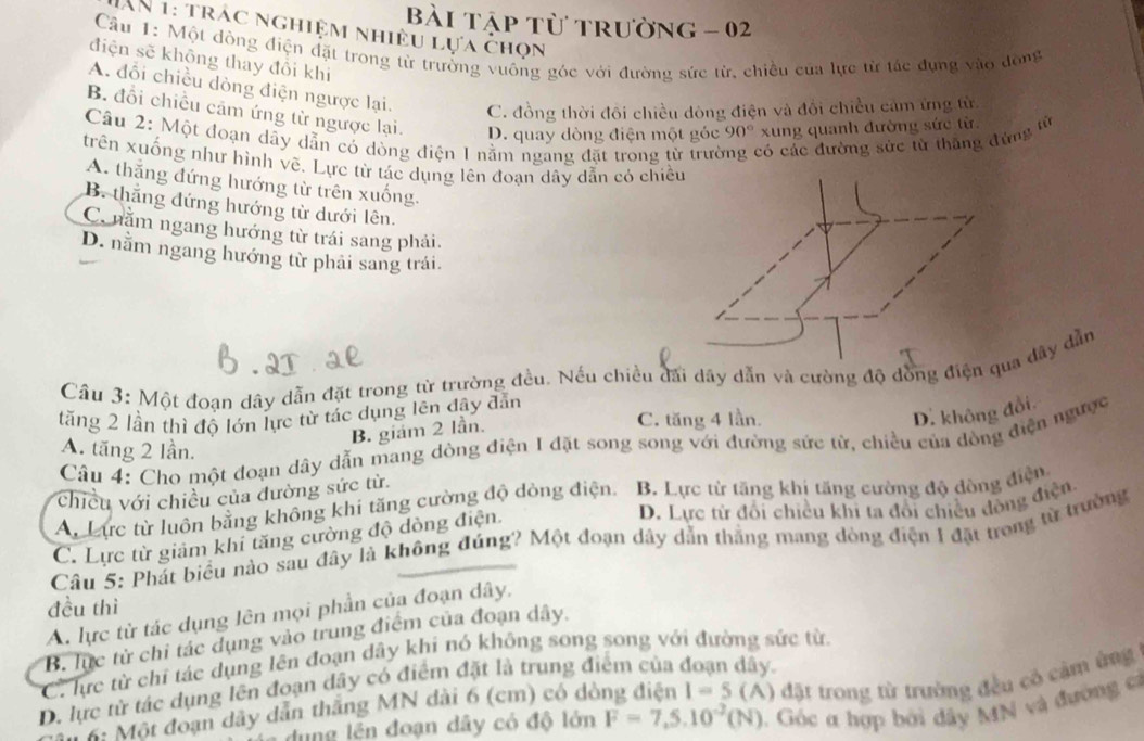 bài tập từ trường - 02
AN 1: trác nghiệm nhiều lựa chọn
Câu 1: Một đồng điện đặt trong từ trưởng vuông góc với đường sức từ, chiều của lực từ tác đụng vào động
điện sẽ không thay đổi khi
A. đổi chiều dòng điện ngược lại. C. đồng thời đôi chiều dòng điện và đổi chiều cảm ứng từ
B. đổi chiều cảm ứng từ ngược lại. D. quay dòng điện một góc 90° xung quanh đường sức từ
Câu 2: Một đoạn dãy dẫn có dòng điện 1 nằm ngang đặt trong từ trưở có các đường sức từ thắng đứng từ
trên xuống như hình vẽ, Lực từ tác dụng lên đoạn dây dẫn có chiề
A. thắng đứng hướng từ trên xuống.
B. thắng đứng hướng từ dưới lên.
C. nằm ngang hướng từ trái sang phải.
D. nằm ngang hướng từ phải sang trái.
Cầu 3: Một đoạn dây dẫn đặt trong từ trường đều. Nếu chiều đãi dây dẫn và cường độ đồng điện qua dây dẫn
tăng 2 lần thì độ lớn lực từ tác dụng lên đây đẫn C. tăng 4 lần.
D. không đổi
B. giám 2 lần.
Câu 4: Cho một đoạn dây dẫn mang dòng điện I đặt song song với đường sức từ, chiều của dòng điện ngược
A. tăng 2 lần.
chiều với chiều của đường sức từ
An Lực từ luôn bằng không khi tăng cường độ đòng điện. B. Lực từ tăng khị tăng cường độ đòng điện
D. Lực tử đổi chiều khi ta đổi chiều đòng điện
C. Lực từ giảm khi tăng cường độ dòng điện.
Câu 5: Phát biểu nào sau đây là không đúng? Một đoạn dây dẫn thắng mang dòng điện 1 đặt trong từ trường
đều thì
A. lực tử tác dụng lên mọi phần của đoạn dây,
B. lực từ chỉ tác dụng vào trung điểm của đoạn dây.
C. lực từ chỉ tác dụng lên đoạn dây khi nó không song song với đường sức từ dây.
D. lực tử tác dụng lên đoạn dây có điểm đặt là trung điểm của
6: Một đoạn dây dẫn thắng MN dài 6 (cm) có dòng điện I=5 (A) đặt trong từ trường đều cô cảm ứng
ung lên đoạn dây có độ lớn F=7,5.10^(-2)(N) 1. Góc α hợp bởi dây MN và đường có