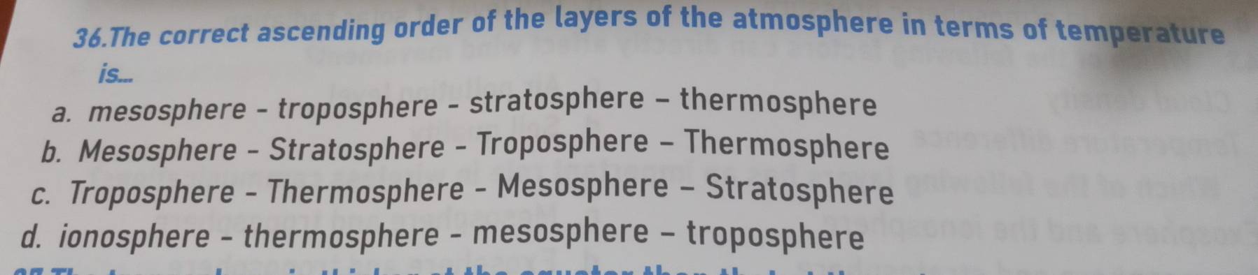 The correct ascending order of the layers of the atmosphere in terms of temperature
is...
a. mesosphere - troposphere - stratosphere - thermosphere
b. Mesosphere - Stratosphere - Troposphere - Thermosphere
c. Troposphere - Thermosphere - Mesosphere - Stratosphere
d. ionosphere - thermosphere - mesosphere - troposphere