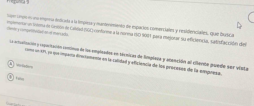 Pregunta 9
Súper Límpio es una empresa dedicada a la límpieza y mantenimiento de espacios comerciales y residenciales, que busca
cliente y competitividad en el mercado.
implementar un Sistema de Gestión de Calidad (SGC) conforme a la norma ISO 9001 para mejorar su eficiencia, satisfacción del
La actualización y capacitación continua de los empleados en técnicas de limpieza y atención al cliente puede ser vista
como un KPI, ya que impacta directamente en la calidad y eficiencia de los procesos de la empresa.
A Verdadero
B Falso
Guard