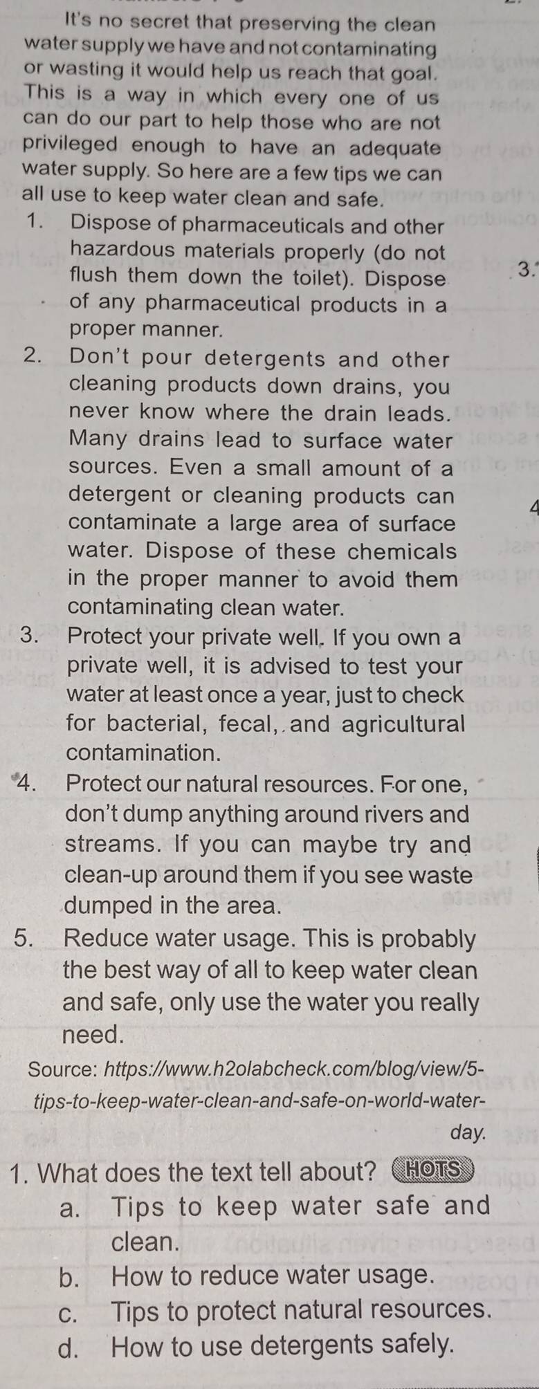 It's no secret that preserving the clean
water supply we have and not contaminating
or wasting it would help us reach that goal.
This is a way in which every one of us
can do our part to help those who are not 
privileged enough to have an adequate
water supply. So here are a few tips we can
all use to keep water clean and safe.
1. Dispose of pharmaceuticals and other
hazardous materials properly (do not
flush them down the toilet). Dispose 3.
of any pharmaceutical products in a
proper manner.
2. Don't pour detergents and other
cleaning products down drains, you
never know where the drain leads.
Many drains lead to surface water
sources. Even a small amount of a
detergent or cleaning products can 
contaminate a large area of surface
water. Dispose of these chemicals
in the proper manner to avoid them 
contaminating clean water.
3. Protect your private well. If you own a
private well, it is advised to test your
water at least once a year, just to check
for bacterial, fecal, and agricultural
contamination.
4. Protect our natural resources. For one,
don't dump anything around rivers and
streams. If you can maybe try and
clean-up around them if you see waste
dumped in the area.
5. Reduce water usage. This is probably
the best way of all to keep water clean
and safe, only use the water you really
need.
Source: https://www.h2olabcheck.com/blog/view/5-
tips-to-keep-water-clean-and-safe-on-world-water-
day.
1. What does the text tell about? CHoTs
a. Tips to keep water safe and
clean.
b. How to reduce water usage.
c. Tips to protect natural resources.
d. How to use detergents safely.