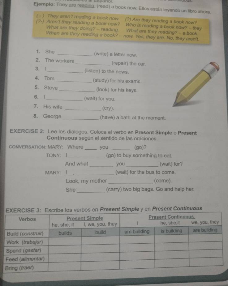 es al Español 
Ejemplo: They are reading_ (read) a book now. Ellos están leyendo un libro ahora. 
( - ) They aren't reading a book now. (?) Are they reading a book now? 
(?-) Aren't they reading a book now? Who is reading a book now? - they 
What are they doing? -- reading. What are they reading? -- a book. 
When are they reading a book? - now. Yes, they are. No, they aren't. 
1. She _(write) a letter now. 
2. The workers _(repair) the car. 
3. | _(listen) to the news. 
4. Tom _(study) for his exams. 
5. Steve _(look) for his keys. 
6. |_ (wait) for you. 
7. His wife _(cry). 
8. George_ (have) a bath at the moment. 
EXERCISE 2: Lee los diálogos. Coloca el verbo en Present Simple o Present 
Continuous según el sentido de las oraciones. 
CONVERSATION: MARY: Where _you _(go)? 
TONY: I _(go) to buy something to eat. 
And what _you _(wait) for? 
MARY: I _(wait) for the bus to come. 
Look, my mother_ (come). 
She _(carry) two big bags. Go and help her. 
los verbos en Present Simple y en Present Continuous