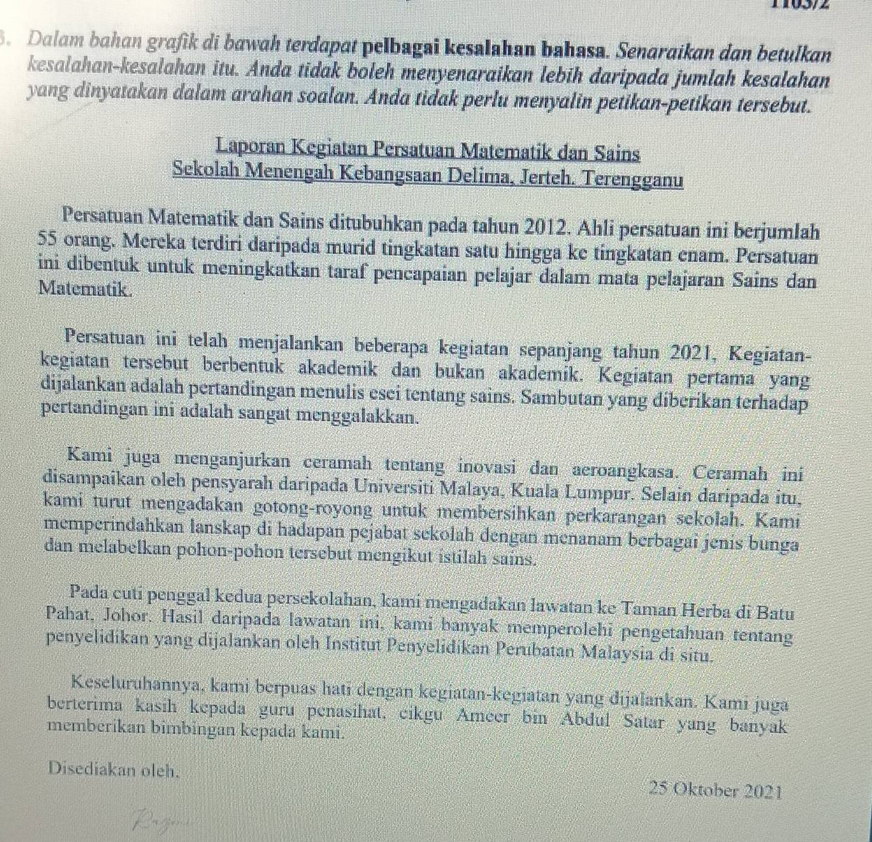 Dalam bahan grafik di bawah terdapat pelbagai kesalahan bahasa. Senaraikan dan betulkan
kesalahan-kesalahan itu. Anda tidak boleh menyenaraikan lebih daripada jumlah kesalahan
yang dinyatakan dalam arahan soalan. Anda tidak perlu menyalin petikan-petikan tersebut.
Laporan Kegiatan Persatuan Matematik dan Sains
Sekolah Menengah Kebangsaan Delima, Jerteh. Terengganu
Persatuan Matematik dan Sains ditubuhkan pada tahun 2012. Ahli persatuan ini berjumlah
55 orang. Mereka terdiri daripada murid tingkatan satu hingga ke tingkatan enam. Persatuan
ini dibentuk untuk meningkatkan taraf pencapaian pelajar dalam mata pelajaran Sains dan
Matematik.
Persatuan ini telah menjalankan beberapa kegiatan sepanjang tahun 2021, Kegiatan-
kegiatan tersebut berbentuk akademik dan bukan akademik. Kegiatan pertama yang
dijalankan adalah pertandingan menulis esei tentang sains. Sambutan yang diberikan terhadap
pertandingan ini adalah sangat menggalakkan.
Kami juga menganjurkan ceramah tentang inovasi dan aeroangkasa. Ceramah ini
disampaikan oleh pensyarah daripada Universiti Malaya, Kuala Lumpur. Selain daripada itu,
kami turut mengadakan gotong-royong untuk membersihkan perkarangan sekolah. Kami
memperindahkan lanskap di hadapan pejabat sekolah dengan menanam berbagai jenis bunga
dan melabelkan pohon-pohon tersebut mengikut istilah sains.
Pada cuti penggal kedua persekolahan, kami mengadakan lawatan ke Taman Herba di Batu
Pahat, Johor. Hasil daripada lawatan ini, kami banyak memperolehi pengetahuan tentang
penyelidikan yang dijalankan oleh Institut Penyelidikan Perubatan Malaysia di situ.
Keseluruhannya, kami berpuas hati dengan kegiatan-kegiatan yang dijalankan. Kami juga
berterima kasih kepada guru penasihat, cikgu Ameer bin Abdul Satar yang banyak
membérikan bimbingan kepada kami.
Disediakan oleh. 25 Oktober 2021