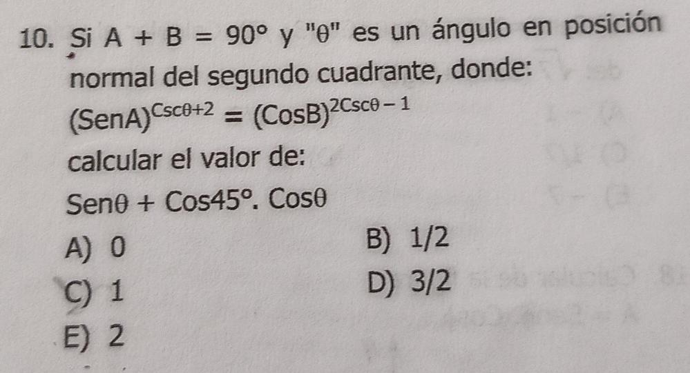 Si A+B=90° y '' θ '' es un ángulo en posición
normal del segundo cuadrante, donde:
(SenA)^Cscθ +2=(CosB)^2Cscθ -1
calcular el valor de:
Senθ +Cos45°.Cosθ
A 0 B) 1/2
C) 1
D) 3/2
E) 2