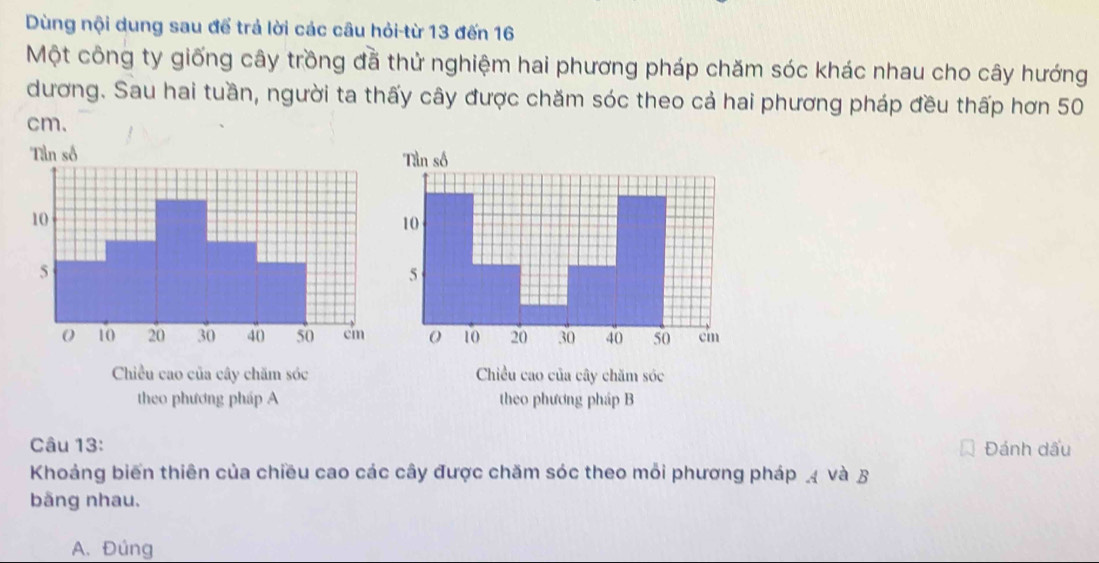 Dùng nội dung sau để trả lời các câu hỏi-từ 13 đến 16
Một công ty giống cây trồng đã thử nghiệm hai phương pháp chăm sóc khác nhau cho cây hướng
dương. Sau hai tuần, người ta thấy cây được chăm sóc theo cả hai phương pháp đều thấp hơn 50
cm.
Chiều cao của cây chăm sóc Chiều cao của cây chăm sóc
theo phương pháp A theo phương pháp B
Câu 13: Đánh dấu
Khoảng biến thiên của chiều cao các cây được chăm sóc theo mỗi phương pháp và B
bãng nhau.
A. Đúng