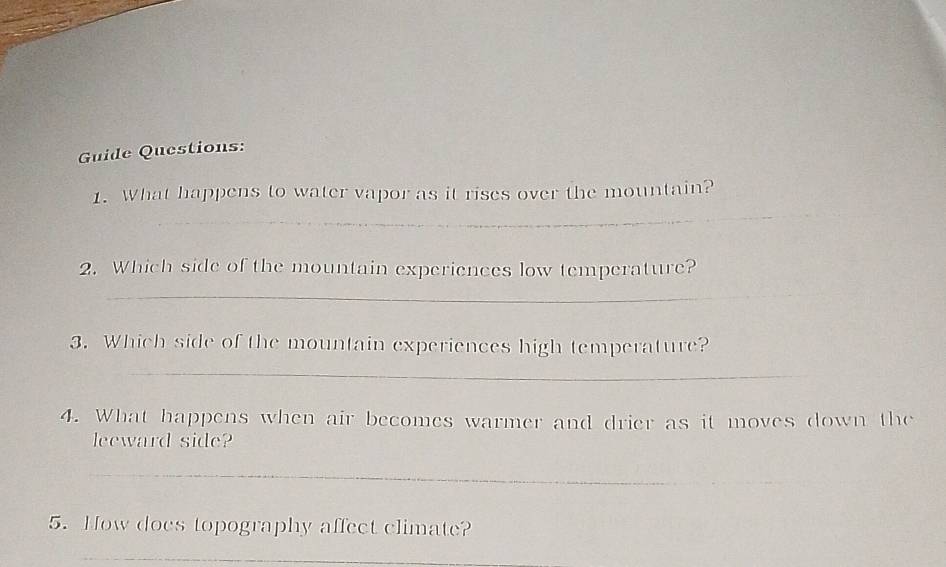 Guide Questions: 
_ 
1. What happens to water vapor as it rises over the mountain? 
_ 
2. Which side of the mountain experiences low temperature? 
_ 
_ 
3. Which side of the mountain experiences high temperature? 
_ 
4. What happens when air becomes warmer and drier as it moves down the 
leeward side? 
_ 
5. How does topography affect climate? 
_