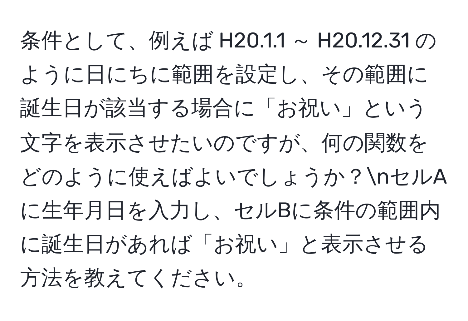 条件として、例えば H20.1.1 ～ H20.12.31 のように日にちに範囲を設定し、その範囲に誕生日が該当する場合に「お祝い」という文字を表示させたいのですが、何の関数をどのように使えばよいでしょうか？nセルAに生年月日を入力し、セルBに条件の範囲内に誕生日があれば「お祝い」と表示させる方法を教えてください。