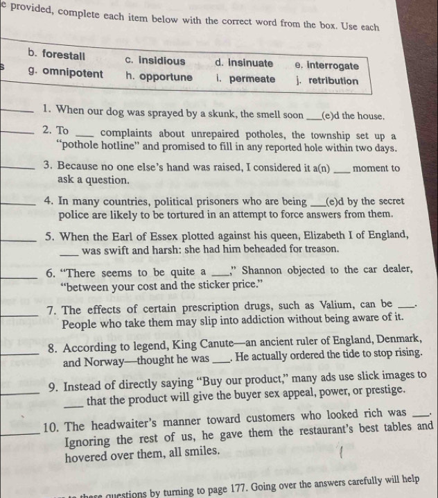 provided, complete each item below with the correct word from the box. Use each
b. forestall c. insidious d. insinuate e. interrogate
: g. omnipotent h. opportune i. permeate j.retribution
_1. When our dog was sprayed by a skunk, the smell soon _(e)d the house.
_2. To _complaints about unrepaired potholes, the township set up a
“pothole hot1ine” and promised to fill in any reported hole within two days.
_3. Because no one else’s hand was raised, I considered it a(n) _moment to
ask a question.
_4. In many countries, political prisoners who are being _(e)d by the secret
police are likely to be tortured in an attempt to force answers from them.
_5. When the Earl of Essex plotted against his queen, Elizabeth I of England,
_was swift and harsh: she had him beheaded for treason.
_6. “There seems to be quite a _,” Shannon objected to the car dealer,
“between your cost and the sticker price.”
_
7. The effects of certain prescription drugs, such as Valium, can be _.
People who take them may slip into addiction without being aware of it.
_8. According to legend, King Canute—an ancient ruler of England, Denmark,
and Norway—thought he was _. He actually ordered the tide to stop rising.
_
9. Instead of directly saying “Buy our product,” many ads use slick images to
_that the product will give the buyer sex appeal, power, or prestige.
10. The headwaiter's manner toward customers who looked rich was _.
_Ignoring the rest of us, he gave them the restaurant's best tables and
hovered over them, all smiles.
questions by turning to page 177. Going over the answers carefully will help