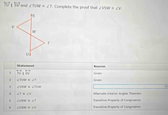 overleftrightarrow TUparallel overleftrightarrow SV and ∠ TUW≌ ∠ T. Complete the proof that ∠ VSW≌ ∠ V. 
Statement Reason 
1 overleftrightarrow TU|overleftrightarrow SV Given 
2 ∠ TUW=∠ T Given 
3 ∠ VSW≌ ∠ TUW
4 ∠ T≌ ∠ V Alternate Interior Angles Theorem 
s ∠ VSW≌ ∠ T Transitive Property of Congruence 
6 ∠ VSW≌ ∠ V Transitive Property of Congruence