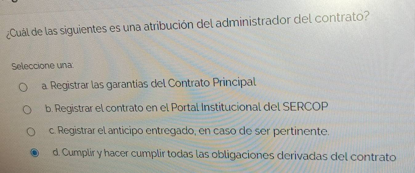 ¿Cuál de las siguientes es una atribución del administrador del contrato?
Seleccione una:
a. Registrar las garantías del Contrato Principal
b. Registrar el contrato en el Portal Institucional del SERCOP
c. Registrar el anticipo entregado, en caso de ser pertinente.
d. Cumplir y hacer cumplir todas las obligaciones derivadas del contrato