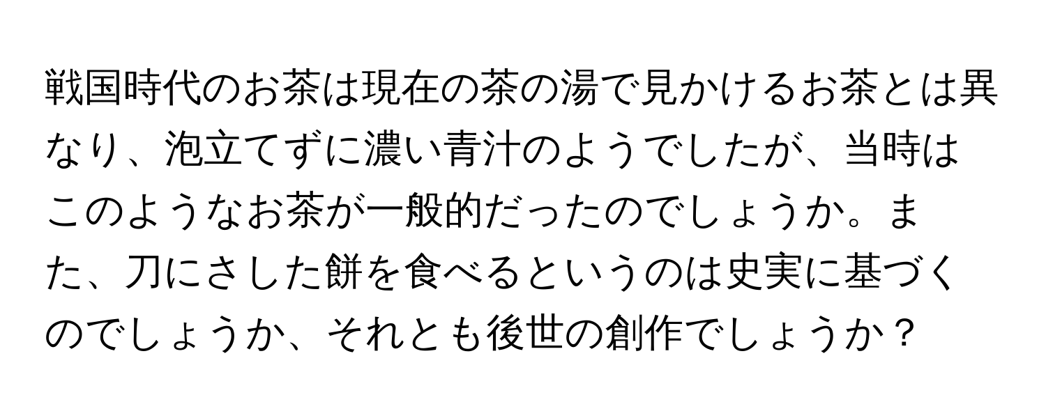 戦国時代のお茶は現在の茶の湯で見かけるお茶とは異なり、泡立てずに濃い青汁のようでしたが、当時はこのようなお茶が一般的だったのでしょうか。また、刀にさした餅を食べるというのは史実に基づくのでしょうか、それとも後世の創作でしょうか？