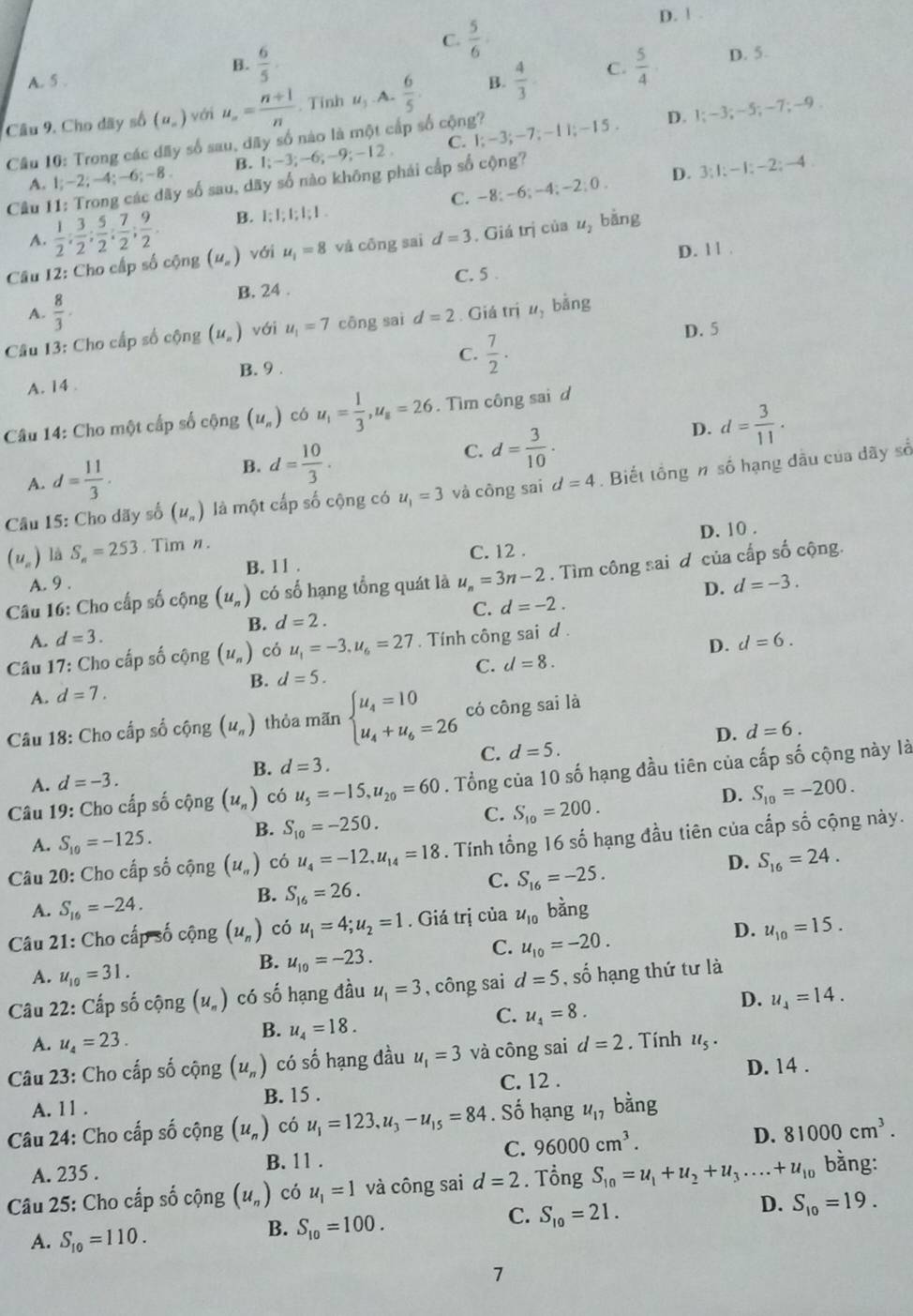 C.  5/6 
D. ! .
B.  6/5 .
A. 5 .
Câu 9. Cho dãy số (u_n) với u_n= (n+1)/n . Tinh u_3 A.  6/5 . B.  4/3  C.  5/4 
D. 5.
Cầâu 10: Trong các dãy số sau, dãy số nào là một cấp số cộng? C. I;-3;-7;-11;-15 D. 1:-3;-5;-7; -9.
B. 1;-3;-6;-9;-12
A. 1;-2;-4;-6;-8. y số sau, day số nào không phái cấp số cộng?
Cầu I -2:0. D. 3:1:-1:-2 : 4
A.  1/2 ; 3/2 ; 5/2 ; 7/2 ; 9/2 . B. 1:1;1;1;1 C. -8; -6; -4;
Câu 12: Cho cấp số cộng (u_n) với u_1=8 và cōng sai d=3. Giá tr của u_2 bằng
D. 1 1 .
B. 24 . C. 5 .
A.  8/3 ·
Câu 13: Cho cấp số cộng (u_n) với u_1=7 cōng sai d=2. Giá trị u_1 bǎng
C.  7/2 ·
D. 5
B. 9 .
A. 14 .
Câu 14: Cho một cấp số cộng (u_n) có u_1= 1/3 ,u_s=26. Tìm công sai d
B. d= 10/3 .
C. d= 3/10 .
D. d= 3/11 .
A. d= 11/3 .
Câu 15: Cho dãy số (u_n) là một cấp số cộng có u_1=3 và công sai d=4. Biết tổng n số hạng đầu của dãy số
D. 10 .
(u_n) là S_n=253. Tim n.
A. 9 . B. 1 1 . C. 12 .
Câu 16: Cho cấp số cộng (u_n) có số hạng tổng quát là u_n=3n-2. Tìm công sai đ của cấp số cộng.
D.
C. d=-2.
A. d=3. B. d=2. d=-3.
D. d=6.
*  Câu 17: Cho cấp số cộng (u_n) có u_1=-3,u_6=27. Tính công sai d.
A. d=7. B. d=5. C. d=8.
Câu 18: Cho cấp số cộng (u_n) thỏa mãn beginarrayl u_4=10 u_4+u_6=26endarray. có công sai là
D. d=6.
C. d=5.
B. d=3.
Câu 19: Cho cấp số cộng (u_n) có u_5=-15,u_20=60. Tổng của 10 số hạng đầu tiên của cấp số cộng này là
A. d=-3.
D.
A. S_10=-125. B. S_10=-250. C. S_10=200. S_10=-200.
Câu 20: Cho cấp số cộng (u_n) có u_4=-12,u_14=18. Tính tổng 16 số hạng đầu tiên của cấp số cộng này.
D. S_16=24.
B. S_16=26.
C. S_16=-25.
A. S_16=-24.
B. u_10=-23.
C. u_10=-20.
D. u_10=15.
Câu 21: Cho cấp số cộng (u_n) có u_1=4;u_2=1. Giá trị của u_10 bằng
A. u_10=31.
Câu 22: Cấp số cộng (u_n) có số hạng đầu u_1=3 , công sai d=5 , số hạng thứ tư là
B. u_4=18.
C. u_4=8.
D. u_4=14.
A. u_4=23.
Câu 23: Cho cấp số cộng (u_n) có số hạng đầu u_1=3 và công sai d=2. Tính u_5·
D. 14 .
A. 11 . B. 15 . C. 12 .
Câu 24: Cho cấp số cộng (u_n) có u_1=123,u_3-u_15=84. Số hạng u_17 bằng
A. 235 . B. 11 . C. 96000cm^3. D. 81000cm^3.
Câu 25: Cho cấp số cộng (u_n) có u_1=1 và công sai d=2. Tổng S_10=u_1+u_2+u_3....+u_10 bằng:
B. S_10=100.
C. S_10=21.
D. S_10=19.
A. S_10=110.
7