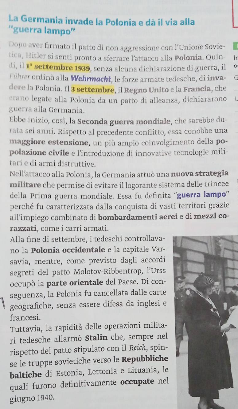 La Germania invade la Polonia e dà il via alla
''guerra lampo''
Dopo aver firmato il patto di non aggressione con l’Unione Sovie-
tica, Hitler si sentì pronto a sferrare l’attacco alla Polonia. Quin- 1r
di, il 1° settembre 1939, senza alcuna dichiarazione di guerra, il
Führer ordinò alla Wehrmacht, le forze armate tedesche, di inva- C
dere la Polonia. Il 3 settembre, il Regno Unito e la Francia, che
erano legate alla Polonia da un patto di alleanza, dichiararono  L
guerra alla Germania.
Ebbe inizio, così, la Seconda guerra mondiale, che sarebbe du-
rata sei anni. Rispetto al precedente conflitto, essa conobbe una
maggiore estensione, un più ampio coinvolgimento della po-
polazione civile e l’introduzione di innovative tecnologie mili-
tari e di armi distruttive.
Nell’attacco alla Polonia, la Germania attuò una nuova strategia
militare che permise di evitare il logorante sistema delle trincee
della Prima guerra mondiale. Essa fu definita “guerra lampo”
perché fu caratterizzata dalla conquista di vasti territori grazie
all’impiego combinato di bombardamenti aerei e di mezzi co-
razzati, come i carri armati.
Alla fine di settembre, i tedeschi controllava-
no la Polonia occidentale e la capitale Var-
savia, mentre, come previsto dagli accordi
segreti del patto Molotov-Ribbentrop, l'Urss
occupò la parte orientale del Paese. Di con-
seguenza, la Polonia fu cancellata dalle carte
geografiche, senza essere difesa da inglesi e
francesi.
Tuttavia, la rapidità delle operazioni milita-
ri tedesche allarmò Stalin che, sempre nel
rispetto del patto stipulato con il Reich, spin-
se le truppe sovietiche verso le Repubbliche
baltiche di Estonia, Lettonia e Lituania, le
quali furono definitivamente occupate nel
giugno 1940.