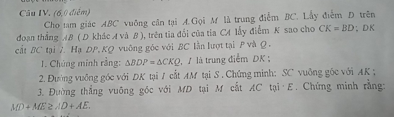 Câu IV. (6,0 điểm) 
Cho tam giác ABC vuông cân tại A.Gọi M là trung điểm BC. Lấy điểm D trên 
đoạn thắng AB ( D khác A và B ), trên tia đối của tia CA lấy điểm K sao cho CK=BD; DK
cắt BC tại 7. Hạ DP, KQ vuông góc với BC lần lượt tại P và Q. 
1. Chứng minh rằng: △ BDP=△ CKQ , 1 là trung điểm DK; 
2. Đường vuông góc với DK tại / cắt AM tại S. Chứng minh: SC vuông góc với AK
3. Đường thắng vuông góc với MD tại M cắt AC tại· E. Chứng minh rằng:
MD+ME≥ AD+AE.