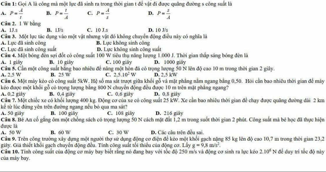 Gọi A là công mà một lực đã sinh ra trong thời gian t để vật đi được quãng đường s công suất là
A. P= A/t  B. P= t/A  C. P= A/s  D. P= s/A 
Câu 2. 1 W bằng
A. 1J.s B. 1J/s C. 10 J.s D. 10 J/s
Câu 3. Một lực tác dụng vào một vật nhưng vật đó không chuyển động điều này có nghĩa là
A. Lực đã sinh công B. Lực không sinh công
C. Lực đã sinh công suất D. Lực không sinh công suất
Câu 4. Một bóng đến sợi đốt có công suất 100 W tiêu thụ năng lượng 1.000 J. Thời gian thắp sáng bóng đèn là
A. 1 giây B. 10 giây C. 100 giây D. 1000 giây
Câu 5. Cần một công suất bằng bao nhiêu để nâng một hòn đá có trọng lượng 50 N lên độ cao 10 m trong thời gian 2 giây.
A. 2,5 W B. 25 W C. 2,5.10^2W D. 2,5 kW
Câu 6. Một máy kéo có công suất 5kW. Hệ số ma sát trượt giữa khối gỗ và mặt phẳng nằm ngang bằng 0,50. Hỏi cần bao nhiêu thời gian đề máy
kéo được một khối gỗ có trọng lượng bằng 800 N chuyển động đều được 10 m trên mặt phăng ngang?
A. 0,2 giây B. 0,4 giây C. 0,6 giây D. 0,8 giây
Câu 7. Một chiếc xe có khối lượng 400 kg. Động cơ của xe có công suất 25 kW. Xe cần bao nhiêu thời gian để chạy được quãng đường dài 2 km
kể tử lúc đứng yên trên đường ngang nếu bỏ qua ma sát?
A. 50 giây B. 100 giây C. 108 giây D. 216 giây
Câu 8. Bé An cố gắng ôm một chồng sách có trọng lượng 50 N cách mặt đất 1,2 m trong suốt thời gian 2 phút. Công suất mà bé học đã thực hiện
được là
A. 50 W B. 60 W C. 30 W D. Các câu trên đều sai.
Câu 9. Trên công trường xây dựng một người thợ sử dụng động cơ điện để kéo một khối gạch nặng 85 kg lên độ cao 10,7 m trong thời gian 23,2
giây. Giả thiết khối gạch chuyển động đều. Tính công suất tối thiếu của động cơ. Lấy g=9,8m/s^2.
Câu 10. Tính công suất của động cơ máy bay biết rằng nó đang bay với tốc độ 250 m/s và động cơ sinh ra lực kéo 2.10^6N đề duy trì tốc độ này
của máy bay.