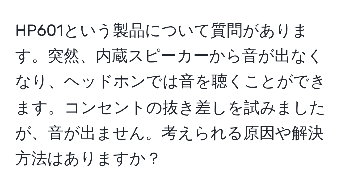 HP601という製品について質問があります。突然、内蔵スピーカーから音が出なくなり、ヘッドホンでは音を聴くことができます。コンセントの抜き差しを試みましたが、音が出ません。考えられる原因や解決方法はありますか？