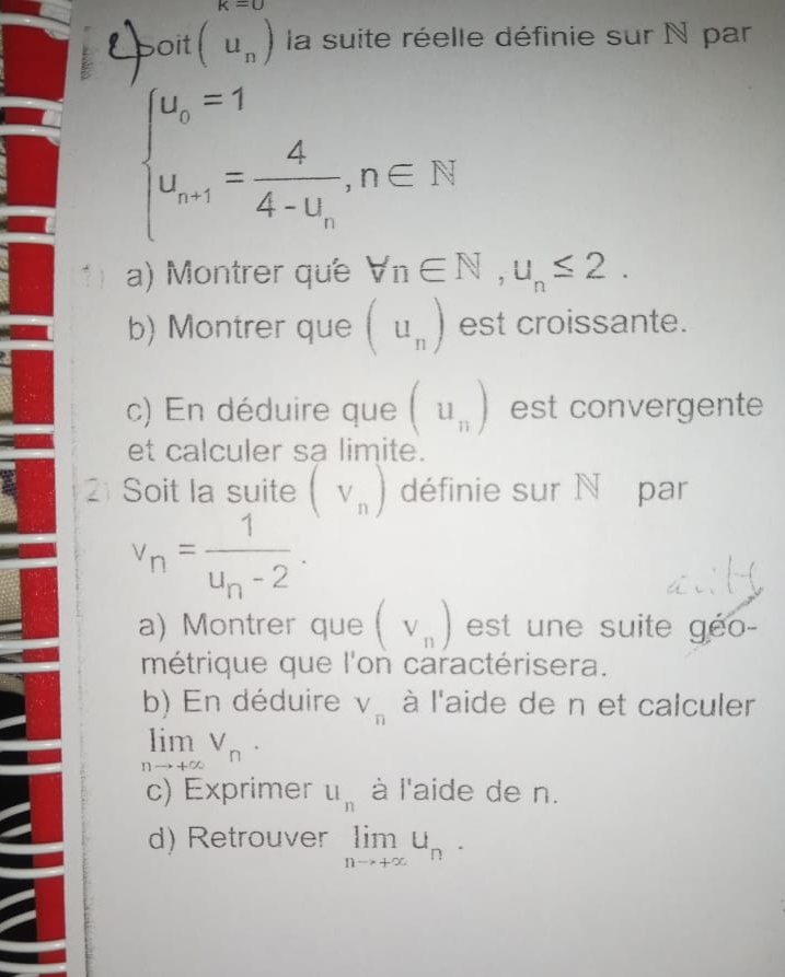 k=0
Epoit (u_n) la suite réelle définie sur N par
beginarrayl u_o=1 u_n=1=frac 44-u_n,n∈ N^*endarray.
a) Montrer que forall n∈ N, u_n≤ 2. 
b) Montrer que (u_n) est croissante. 
c) En déduire que (u_n) est convergente 
et calculer sa limite. 
21 Soit la suite (V_n) définie sur N par
v_n=frac 1u_n-2. 
a) Montrer que (V_n) est une suite géo- 
métrique que l'on caractérisera. 
b) En déduire V_n à l'aide de n et calculer
limlimits _nto +∈fty V_n·
c) Exprimer u_n à l'aide de n. 
d) Retrouver limlimits _nto +∈fty U_n.