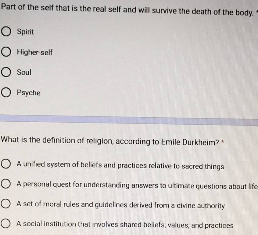 Part of the self that is the real self and will survive the death of the body.
Spirit
Higher-self
Soul
Psyche
What is the definition of religion, according to Emile Durkheim? *
A unified system of beliefs and practices relative to sacred things
A personal quest for understanding answers to ultimate questions about life
A set of moral rules and guidelines derived from a divine authority
A social institution that involves shared beliefs, values, and practices