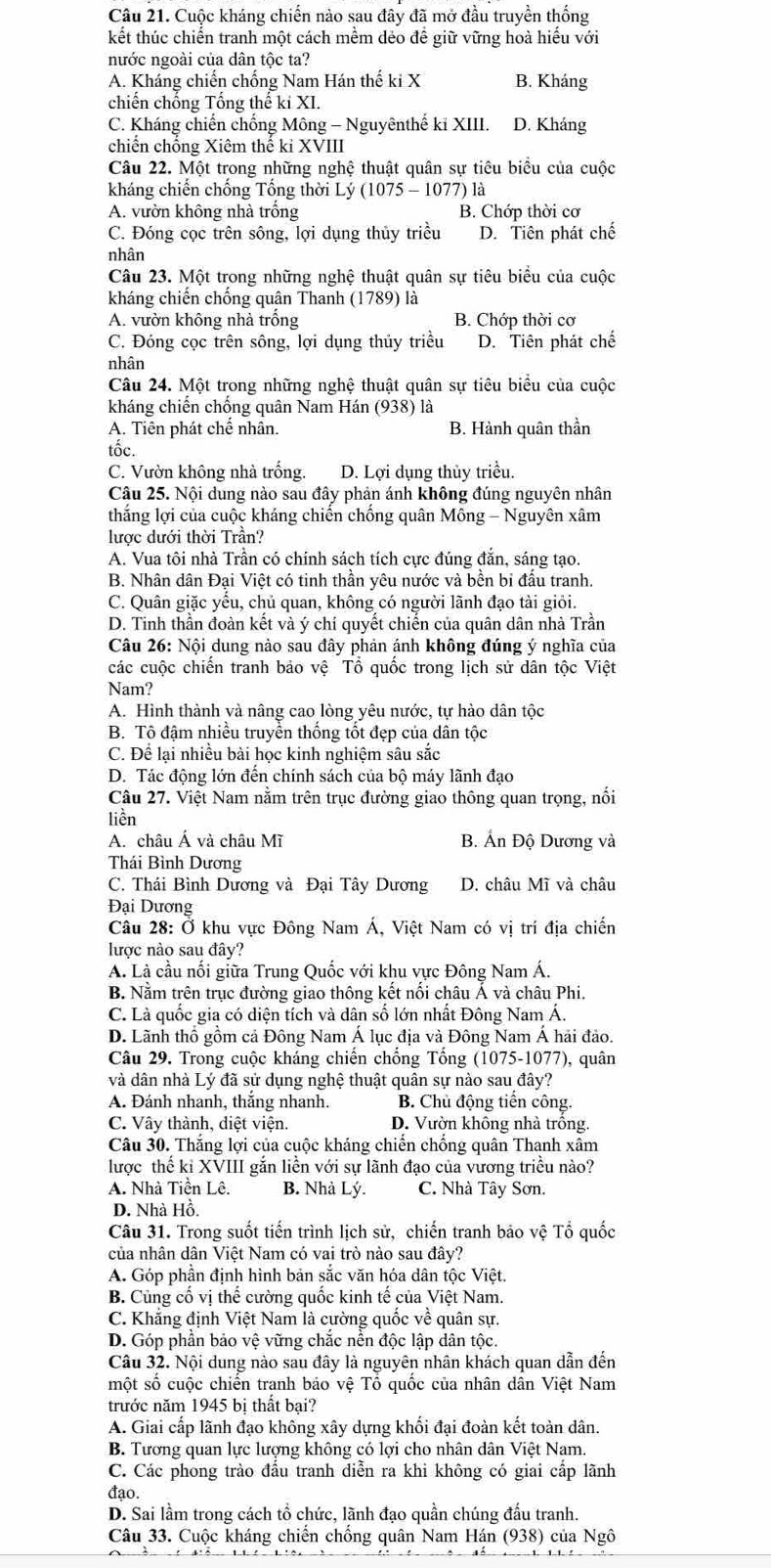 Cuộc kháng chiến nào sau đây đã mở đầu truyền thống
kết thúc chiến tranh một cách mềm dẻo để giữ vững hoà hiểu với
nước ngoài của dân tộc ta?
A. Kháng chiến chống Nam Hán thế ki X B. Kháng
chiến chống Tổng thế ki XI.
C. Kháng chiến chống Mông - Nguyênthế kĩ XIII. D. Kháng
chiến chổng Xiêm thế kỉ XVIII
Câu 22. Một trong những nghệ thuật quân sự tiêu biểu của cuộc
kháng chiến chống Tổng thời Lý (1075 - 1077) là
A. vườn không nhà trống B. Chớp thời cơ
C. Đóng cọc trên sông, lợi dụng thủy triều D. Tiên phát chế
nhân
Câu 23. Một trong những nghệ thuật quân sự tiêu biểu của cuộc
kháng chiến chống quân Thanh (1789) là
A. vườn không nhà trống B. Chớp thời cơ
C. Đóng cọc trên sông, lợi dụng thủy triều D. Tiên phát chế
nhân
Câu 24. Một trong những nghệ thuật quân sự tiêu biểu của cuộc
kháng chiến chống quân Nam Hán (938) là
A. Tiên phát chế nhân. B. Hành quân thần
tốc.
C. Vườn không nhà trống. D. Lợi dụng thủy triều.
Câu 25. Nội dung nào sau đây phản ánh không đúng nguyên nhân
thắng lợi của cuộc kháng chiến chồng quân Mông - Nguyên xâm
lược dưới thời Trần?
A. Vua tôi nhà Trần có chính sách tích cực đúng đắn, sáng tạo.
B. Nhân dân Đại Việt có tinh thần yêu nước và bền bi đấu tranh.
C. Quân giặc yểu, chủ quan, không có người lãnh đạo tài giỏi.
D. Tinh thần đoàn kết và ý chí quyết chiến của quân dân nhà Trần
Câu 26: Nội dung nào sau đây phản ánh không đúng ý nghĩa của
các cuộc chiến tranh bảo vệ Tổ quốc trong lịch sử dân tộc Việt
Nam?
A. Hình thành và nâng cao lòng yêu nước, tự hào dân tộc
B. Tô đậm nhiều truyền thống tốt đẹp của dân tộc
C. Để lại nhiều bài học kinh nghiệm sâu sắc
D. Tác động lớn đến chính sách của bộ máy lãnh đạo
Câu 27. Việt Nam nằm trên trục đường giao thông quan trọng, nối
liền
A. châu Á và châu Mĩ B. Án Độ Dương và
Thái Bình Dương
C. Thái Bình Dương và Đại Tây Dương D. châu Mĩ và châu
Đại Dương
Câu 28: Ở khu vực Đông Nam Á, Việt Nam có vị trí địa chiến
lược nào sau đây?
A. Là cầu nối giữa Trung Quốc với khu vực Đông Nam Á.
B. Nằm trên trục đường giao thông kết nối châu Á và châu Phi.
C. Là quốc gia có diện tích và dân số lớn nhất Đông Nam Á.
D. Lãnh thổ gồm cả Đông Nam Á lục địa và Đông Nam Á hải đảo.
Câu 29. Trong cuộc kháng chiến chống Tổng (1075-1077), quân
và dân nhà Lý đã sử dụng nghệ thuật quân sự nào sau đây?
A. Đánh nhanh, thắng nhanh. B. Chủ động tiến công.
C. Vây thành, diệt viện. D. Vườn không nhà trồng.
Câu 30. Thắng lợi của cuộc kháng chiến chống quân Thanh xâm
lược thế kỉ XVIII gắn liền với sự lãnh đạo của vương triều nào?
A. Nhà Tiền Lê. B. Nhà Lý. C. Nhà Tây Sơn.
D. Nhà Hồ.
Câu 31. Trong suốt tiến trình lịch sử, chiến tranh bảo vệ Tổ quốc
của nhân dân Việt Nam có vai trò nào sau đây?
A. Góp phần định hình bản sắc văn hóa dân tộc Việt.
B. Củng cố vị thể cường quốc kinh tế của Việt Nam.
C. Khẳng định Việt Nam là cường quốc về quân sự.
D. Góp phần bảo vệ vững chắc nền độc lập dân tộc.
Câu 32. Nội dung nào sau đây là nguyên nhân khách quan dẫn đến
một số cuộc chiến tranh báo vệ Tổ quốc của nhân dân Việt Nam
trước năm 1945 bị thất bại?
A. Giai cấp lãnh đạo không xây dựng khối đại đoàn kết toàn dân.
B. Tương quan lực lượng không có lợi cho nhân dân Việt Nam.
C. Các phong trào đấu tranh diễn ra khi không có giai cấp lãnh
đạo.
D. Sai lầm trong cách tổ chức, lãnh đạo quần chúng đấu tranh.
Câu 33. Cuộc kháng chiến chống quân Nam Hán (938) của Ngô