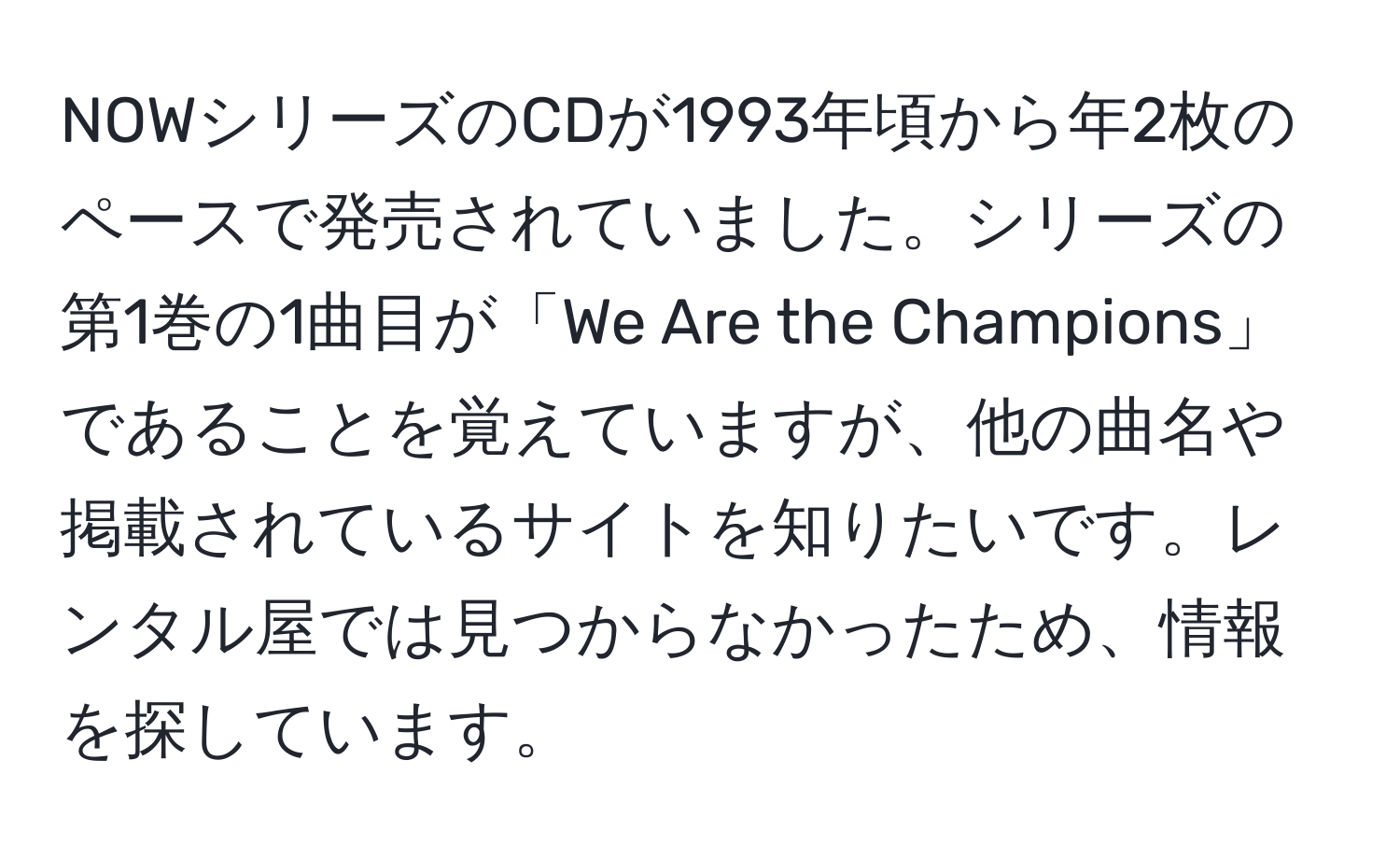 NOWシリーズのCDが1993年頃から年2枚のペースで発売されていました。シリーズの第1巻の1曲目が「We Are the Champions」であることを覚えていますが、他の曲名や掲載されているサイトを知りたいです。レンタル屋では見つからなかったため、情報を探しています。