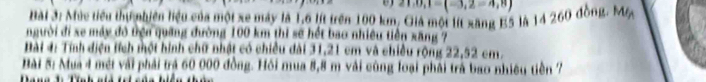 21,0,1=(-3,2=4,8)
Bài 3: Mức tiểu thị nhiên liệu của mội xe máy là 1,6 lít trên 100 km. Giả một lít xãng E5 là 14 260 đồng. My 
người đi xe máy đô tện quảng đường 100 km thi sẽ hết bao nhiều tiên xăng 7 
Bài 4: Tính điện tích một hình chữ nhật có chiều dài 31,21 cm và chiều rộng 22,52 cm. 
Bài 5: Mua 4 mét với phải trá 60 000 đồng. Hồi mua 8,8 m vài cùng loại phải trà bao nhiêu tiền 7
a a t Tn h a