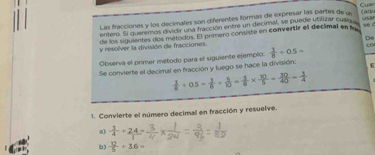 Cuar 
Las fracciones y los decimales son diferentes formas de expresar las partes de un (aqu 
entero. Si queremos dividir una fracción entre un decimal, se puede utilizar cualque 
se c 
de los siguientes dos métodos. El primero consiste en convertir el decimal en fre usar 
De 
y resolver la división de fracciones. 
Observa el primer método para el siguiente ejemplo:  3/8 / 0.5=
CO 
Se convierte el decimal en fracción y luego se hace la división: 
E
 3/8 / 0.5= 3/8 /  5/10 = 3/8 *  10/5 = 30/40 = 3/4 
1. Convierte el número decimal en fracción y resuelve. 
a)  3/4 / frac 2.4=
b)  12/5 / 3.6=