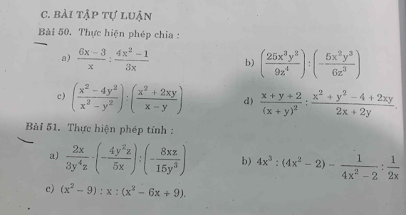 bài tập tự luận 
_ 
Bài 50. Thực hiện phép chia : 
a)  (6x-3)/x : (4x^2-1)/3x  b) ( 25x^3y^2/9z^4 ):(- 5x^2y^3/6z^3 )
c) ( (x^2-4y^2)/x^2-y^2 ):( (x^2+2xy)/x-y ) d) frac x+y+2(x+y)^2: (x^2+y^2-4+2xy)/2x+2y . 
Bài 51. Thực hiện phép tính : 
a)  2x/3y^4z · (- 4y^2z/5x ):(- 8xz/15y^3 ) b) 4x^3:(4x^2-2)- 1/4x^2-2 : 1/2x 
c) (x^2-9):x:(x^2-6x+9).