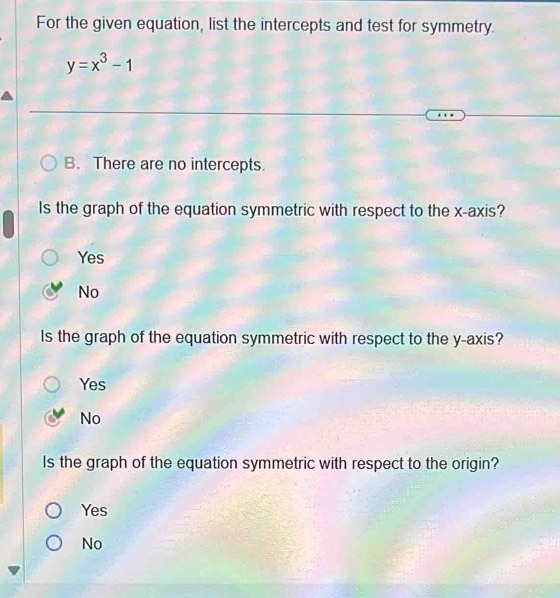 For the given equation, list the intercepts and test for symmetry.
y=x^3-1
B. There are no intercepts.
Is the graph of the equation symmetric with respect to the x-axis?
Yes
No
Is the graph of the equation symmetric with respect to the y-axis?
Yes
No
Is the graph of the equation symmetric with respect to the origin?
Yes
No