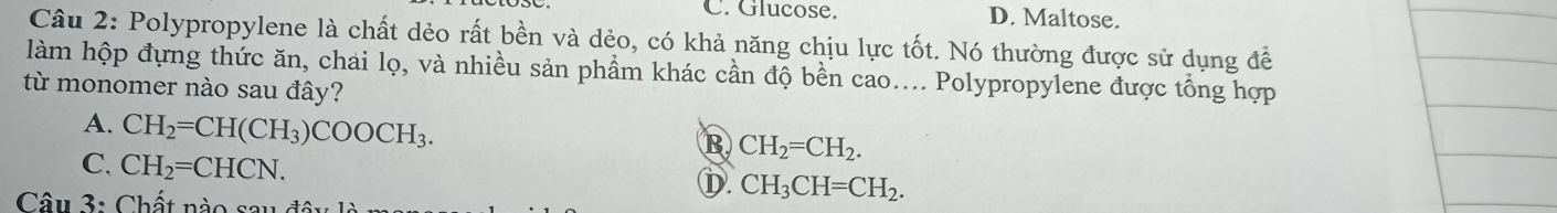 C. Glucose. D. Maltose.
Câu 2: Polypropylene là chất dẻo rất bền và dẻo, có khả năng chịu lực tốt. Nó thường được sử dụng để
làm hộp đựng thức ăn, chải lọ, và nhiều sản phẩm khác cần độ bền cao.... Polypropylene được tổng hợp
từ monomer nào sau đây?
A. CH_2=CH(CH_3)COOCH_3.
B CH_2=CH_2.
C. CH_2=CHCN.
D. CH_3CH=CH_2. 
Câu 3: Chất nào sau đâu