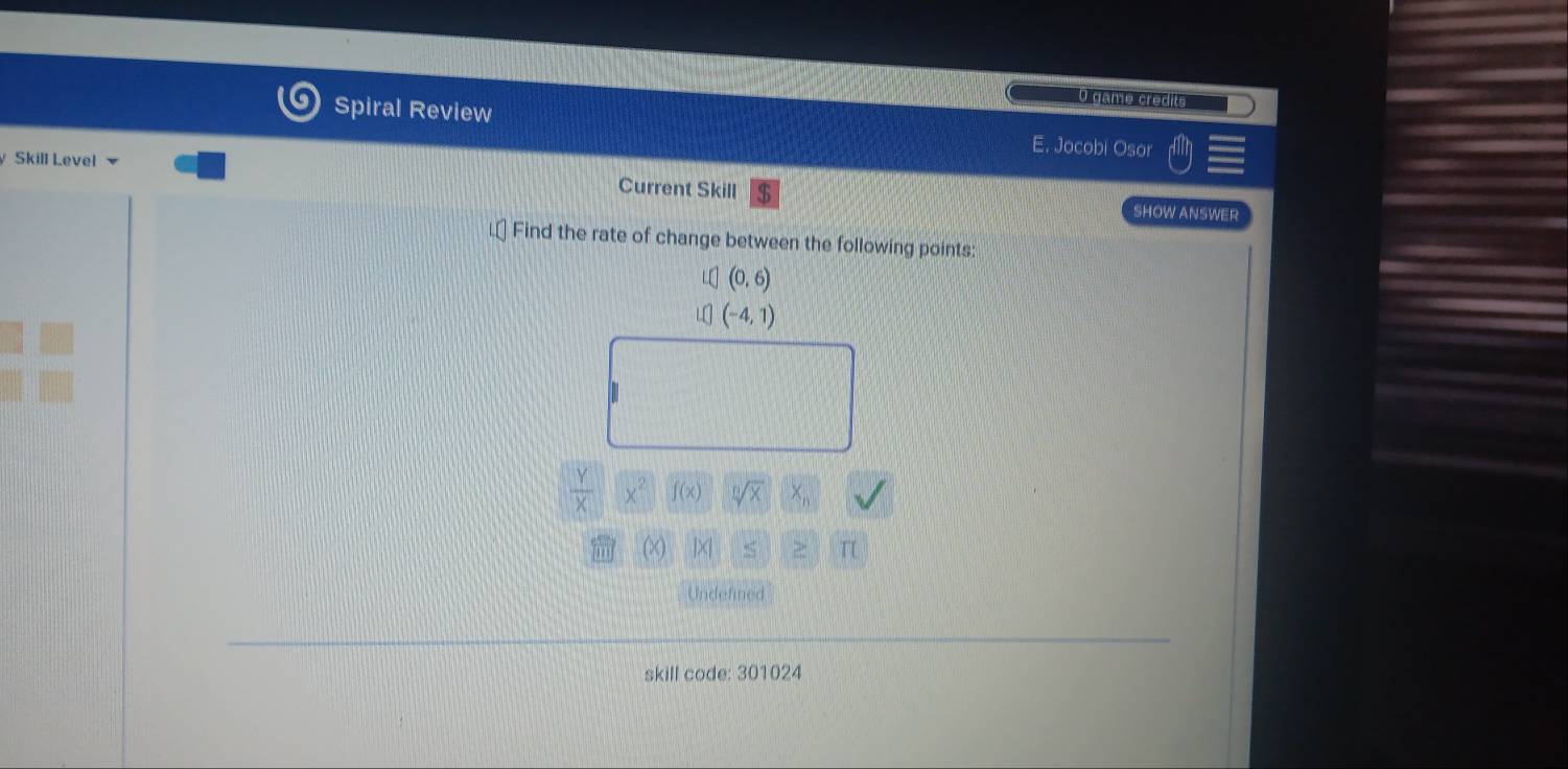 Spiral Review 
O game credits 
E. Jocobi Osor 
Skill Level Current Skill 
SHOW ANSWER 
L⊥ Find the rate of change between the following points:
(0,6)
(-4,1)
 Y/X  x^2 f(x) sqrt[n](x)
(>) ]×| T 
Undefined 
skill code: 301024