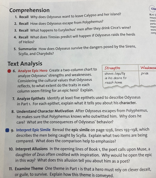 Comprehension 
CO 
1. Recall Why does Odysseus want to leave Calypso and her island? RL 4 C 
meani 
used i 
2. Recall How does Odysseus escape from Polyphemus? partic 
3. Recall What happens to Eurylochus’ men after they drink Circe’s wine? expe 
work 
4. Recall What does Tiresias predict will happen if Odysseus raids the herds comp 
of Helios? 
5. Summarize How does Odysseus survive the dangers posed by the Sirens, 
Scylla, and Charybdis? 
Text Analysis se 
6. Analyze Epic Hero Create a two-column chart to 
analyze Odysseus’ strengths and weaknesses. 
Considering the cultural values that Odysseus 
reflects, to what extent do the traits in each 
column seem fitting for an epic hero? Explain. 
7. Analyze Epithets Identify at least five epithets used to describe Odysseus 
in Part 1. For each epithet, explain what it tells you about his character. 
8. Understand Character Motivation After Odysseus escapes from Polyphemus, 
he makes sure that Polyphemus knows who outwitted him. Why does he 
care? What are the consequences of Odysseus’ behavior? 
9. Interpret Epic Simile Reread the epic simile on page 1236, lines 193-198, which 
describes the men being caught by Scylla. Explain what two items are being 
compared. What does the comparison help to emphasize? 
10. Interpret Allusions In the opening lines of Book 1, the poet calls upon Muse, a 
daughter of Zeus often credited with inspiration. Why would he open the epic 
in this way? What does this allusion tell you about him as a poet? 
11. Examine Theme One theme in Part 1 is that a hero must rely on clever deceit, 
or guile, to survive. Explain how this theme is conveyed.