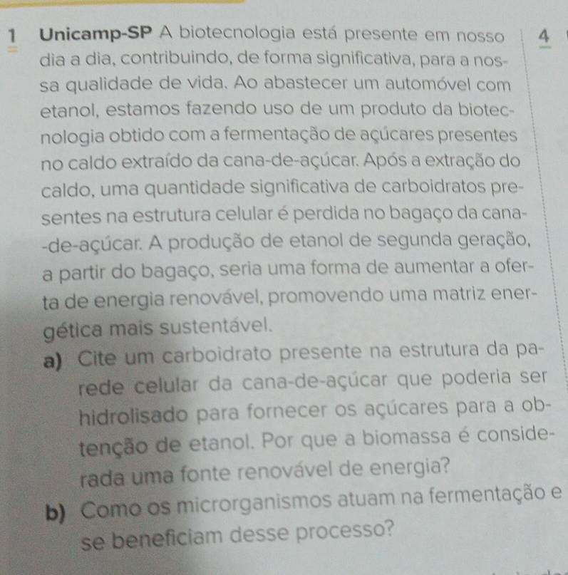 Unicamp-SP A biotecnologia está presente em nosso 4 
dia a dia, contribuindo, de forma significativa, para a nos- 
sa qualidade de vida. Ao abastecer um automóvel com 
etanol, estamos fazendo uso de um produto da biotec- 
nologia obtido com a fermentação de açúcares presentes 
no caldo extraído da cana-de-açúcar. Após a extração do 
caldo, uma quantidade significativa de carboidratos pre- 
sentes na estrutura celular é perdida no bagaço da cana- 
-de-açúcar. A produção de etanol de segunda geração, 
a partir do bagaço, seria uma forma de aumentar a ofer- 
ta de energia renovável, promovendo uma matriz ener- 
gética mais sustentável. 
a) Cite um carboidrato presente na estrutura da pa- 
rede celular da cana-de-açúcar que poderia ser 
hidrolisado para fornecer os açúcares para a ob- 
tenção de etanol. Por que a biomassa é conside- 
rada uma fonte renovável de energia? 
b) Como os microrganismos atuam na fermentação e 
se beneficiam desse processo?