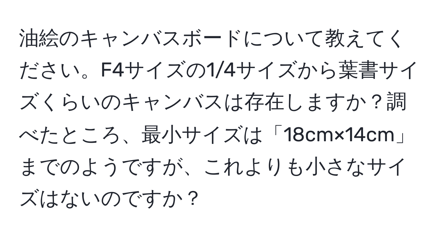 油絵のキャンバスボードについて教えてください。F4サイズの1/4サイズから葉書サイズくらいのキャンバスは存在しますか？調べたところ、最小サイズは「18cm×14cm」までのようですが、これよりも小さなサイズはないのですか？