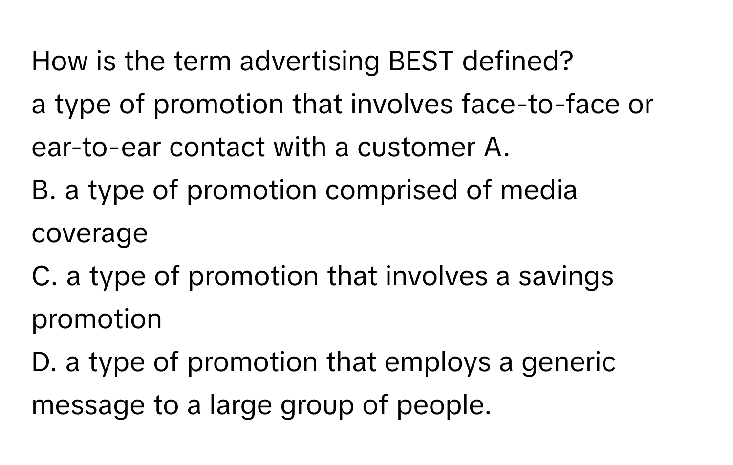 How is the term advertising BEST defined?
a type of promotion that involves face-to-face or ear-to-ear contact with a customer A.
B. a type of promotion comprised of media coverage
C. a type of promotion that involves a savings promotion
D. a type of promotion that employs a generic message to a large group of people.