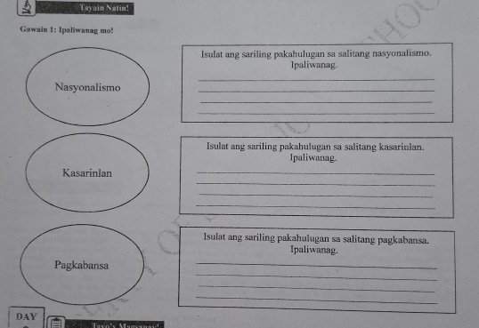 Tayain Natin! 
Gawain 1: Ipaliwanag mo! 
Isulat ang sariling pakahulugan sa salitang nasyonalismo. 
Ipaliwanag. 
_ 
Nasyonalismo 
_ 
_ 
_ 
Isulat ang sariling pakahulugan sa salitang kasarinlan. 
Ipaliwanag. 
_ 
Kasarinlan 
_ 
_ 
_ 
_ 
Isulat ang sariling pakahulugan sa salitang pagkabansa. 
Ipaliwanag. 
_ 
Pagkabansa 
_ 
_ 
_ 
DAY