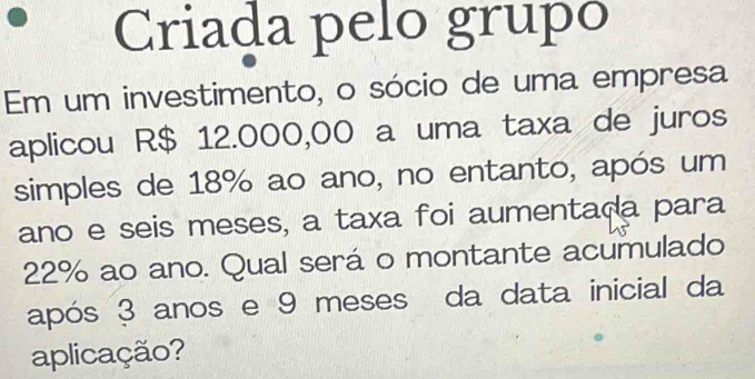 Criada pelo grupó 
Em um investimento, o sócio de uma empresa 
aplicou R$ 12.000,00 a uma taxa de juros 
simples de 18% ao ano, no entanto, após um 
ano e seis meses, a taxa foi aumentada para
22% ao ano. Qual será o montante acumulado 
após 3 anos e 9 meses da data inicial da 
aplicação?