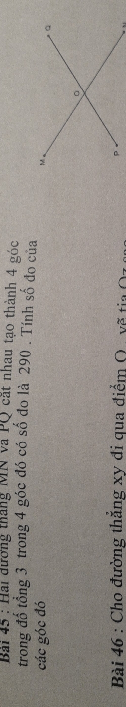 Hai đướng tháng MN và PQ cắt nhau tạo thành 4 góc 
trong đố tổng 3 trong 4 góc đó có số đo là 290. Tính số đo của 
các góc đó 
Bài 46 : Cho đường thắng xy đi qua điểm O. vẽ tia Oz
