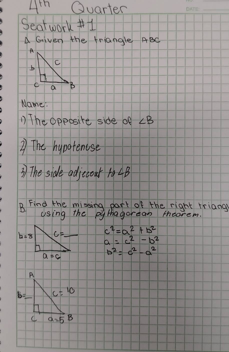 Ah Quarter
_
Seatwork #1
A Given the triangle ABC
Name :
The Opposite side of ∠ B
2) The hypotenose
3) The side adjcoat 10∠ B
B. Find the missing part of the right friang
using the pythagorean thearem.
c^2=a^2+b^2
a=c^2-b^2
b^2=c^2-a^2