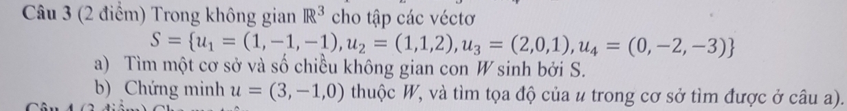 Trong không gian R^3 cho tập các véctơ
S= u_1=(1,-1,-1),u_2=(1,1,2),u_3=(2,0,1),u_4=(0,-2,-3)
a) Tìm một cơ sở và số chiều không gian con W sinh bởi S. 
b) Chứng minh u=(3,-1,0) thuộc W, và tìm tọa độ của u trong cơ sở tìm được ở câu a).