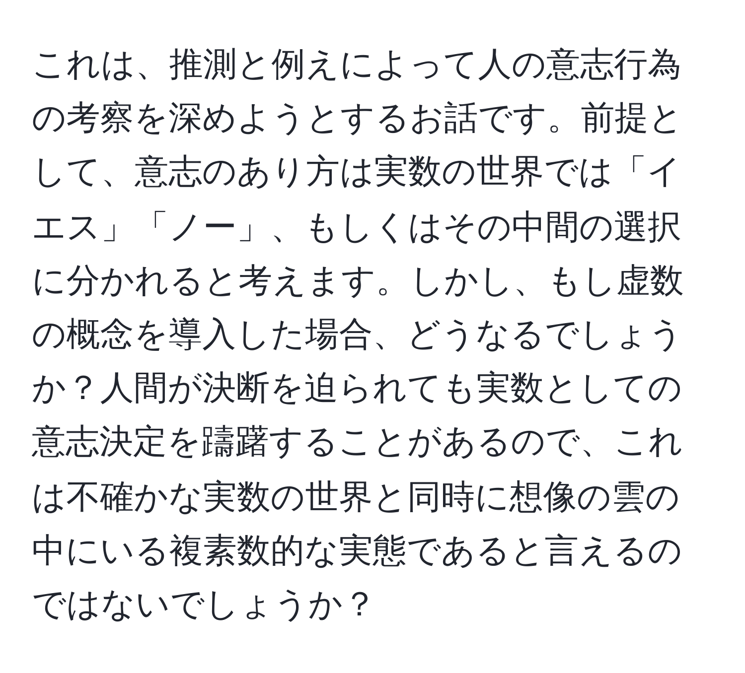 これは、推測と例えによって人の意志行為の考察を深めようとするお話です。前提として、意志のあり方は実数の世界では「イエス」「ノー」、もしくはその中間の選択に分かれると考えます。しかし、もし虚数の概念を導入した場合、どうなるでしょうか？人間が決断を迫られても実数としての意志決定を躊躇することがあるので、これは不確かな実数の世界と同時に想像の雲の中にいる複素数的な実態であると言えるのではないでしょうか？