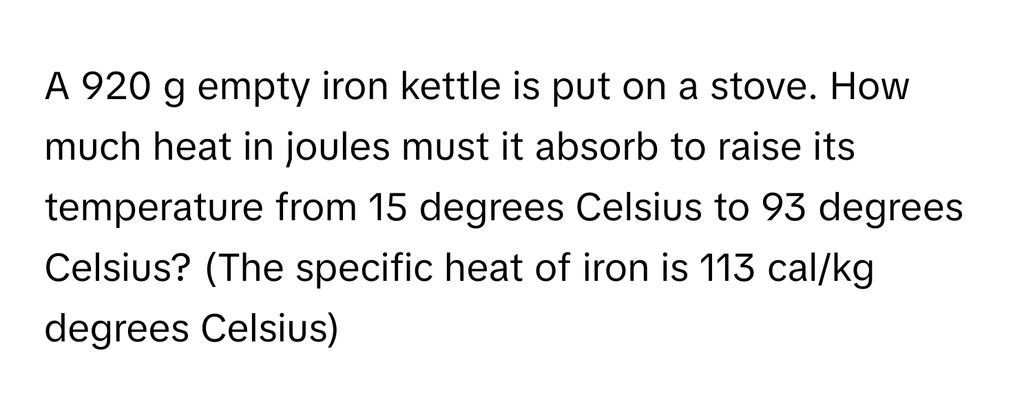 A 920 g empty iron kettle is put on a stove. How much heat in joules must it absorb to raise its temperature from 15 degrees Celsius to 93 degrees Celsius? (The specific heat of iron is 113 cal/kg degrees Celsius)