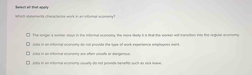 Select all that apply
Which statements characterize work in an informal economy?
The longer a worker stays in the informal economy, the more likely it is that the worker will transition into the regular economy.
Jobs in an informal economy do not provide the type of work experience employees want.
Jobs in an informal economy are often unsafe or dangerous.
Jobs in an informal economy usually do not provide benefits such as sick leave.