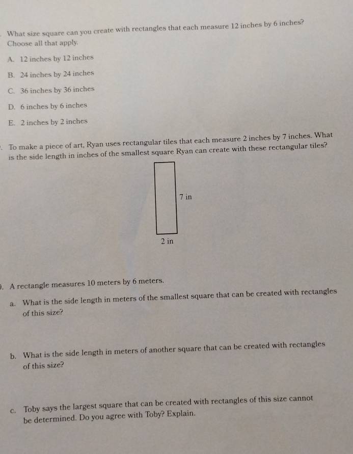 What size square can you create with rectangles that each measure 12 inches by 6 inches?
Choose all that apply.
A. 12 inches by 12 inches
B. 24 inches by 24 inches
C. 36 inches by 36 inches
D. 6 inches by 6 inches
E. 2 inches by 2 inches
To make a piece of art, Ryan uses rectangular tiles that each measure 2 inches by 7 inches. What
is the side length in inches of the smallest square Ryan can create with these rectangular tiles?
. A rectangle measures 10 meters by 6 meters.
a. What is the side length in meters of the smallest square that can be created with rectangles
of this size?
b. What is the side length in meters of another square that can be created with rectangles
of this size?
c. Toby says the largest square that can be created with rectangles of this size cannot
be determined. Do you agree with Toby? Explain.