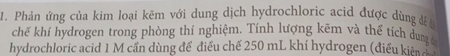 Phản ứng của kim loại kẽm với dung dịch hydrochloric acid được dùng để ở 
chế khí hydrogen trong phòng thí nghiệm. Tính lượng kẽm và thể tích dung đ 
hydrochloric acid 1 M cần dùng để điều chế 250 mL khí hydrogen (điều kiên c