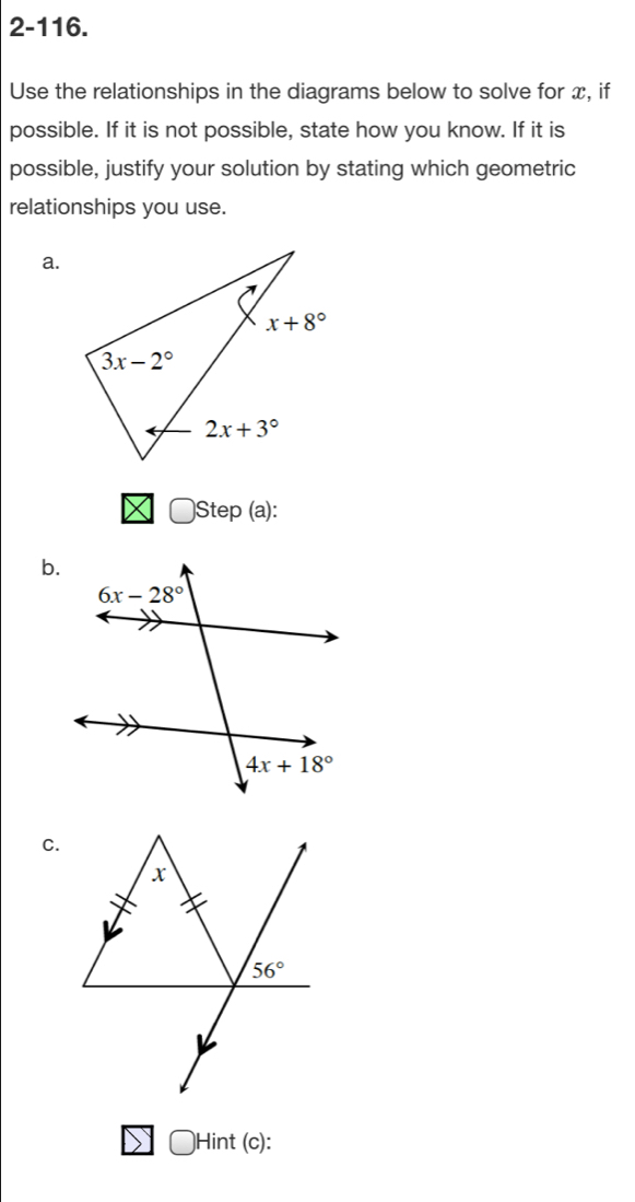 2-116.
Use the relationships in the diagrams below to solve for x, if
possible. If it is not possible, state how you know. If it is
possible, justify your solution by stating which geometric
relationships you use.
a.
Step (a):
b.
C.
)Hint (c):