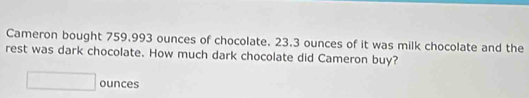 Cameron bought 759.993 ounces of chocolate, 23.3 ounces of it was milk chocolate and the 
rest was dark chocolate. How much dark chocolate did Cameron buy?
□ ounces