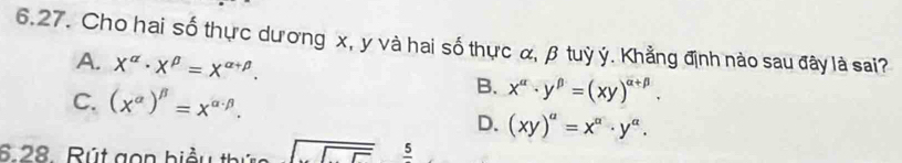 Cho hai số thực dương x, y và hai số thực α, β tuỳ ý. Khẳng định nào sau đây là sai?
A. X^(alpha)· X^(beta)=X^(alpha +beta). B. x^(alpha)· y^(beta)=(xy)^alpha +beta .
C. (x^(alpha))^beta =x^(alpha · beta).
D. (xy)^a=x^a· y^a. 
6.28. Rút gọn hiể sqrt(□ ) _ 5 5