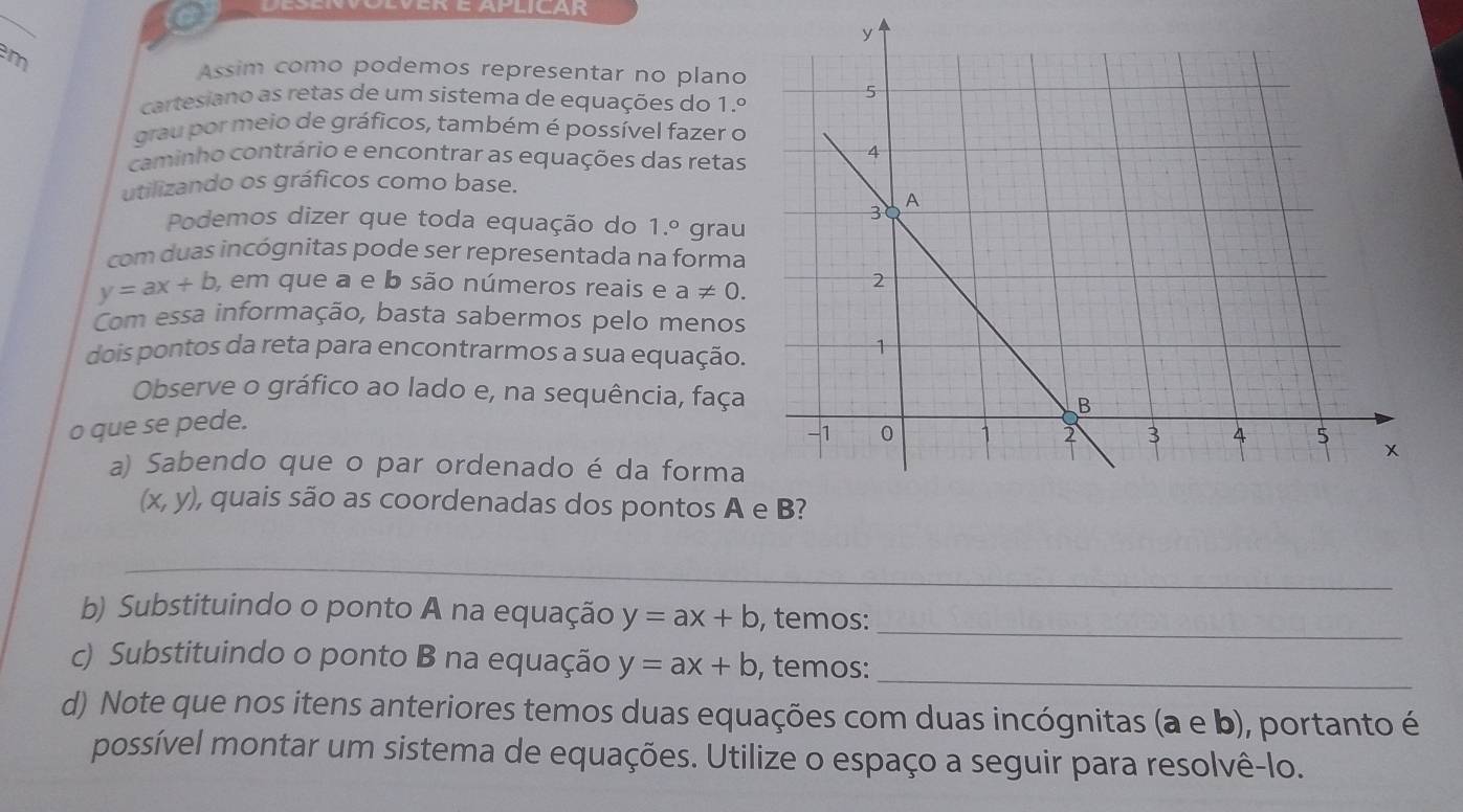 Assim como podemos representar no plano 
cartesiano as retas de um sistema de equações do 1.º 
grau por meio de gráficos, também é possível fazer o 
caminho contrário e encontrar as equações das retas 
utilizando os gráficos como base. 
Podemos dizer que toda equação do 1.º grau 
com duas incógnitas pode ser representada na forma
y=ax+b , em que a e b são números reais e a!= 0. 
Com essa informação, basta sabermos pelo menos 
dois pontos da reta para encontrarmos a sua equação. 
Observe o gráfico ao lado e, na sequência, faça 
o que se pede. 
a) Sabendo que o par ordenado é da forma
(x,y) ), quais são as coordenadas dos pontos A 
_ 
b) Substituindo o ponto A na equação y=ax+b , temos:_ 
c) Substituindo o ponto B na equação y=ax+b , temos:_ 
d) Note que nos itens anteriores temos duas equações com duas incógnitas (a e b), portanto é 
possível montar um sistema de equações. Utilize o espaço a seguir para resolvê-lo.