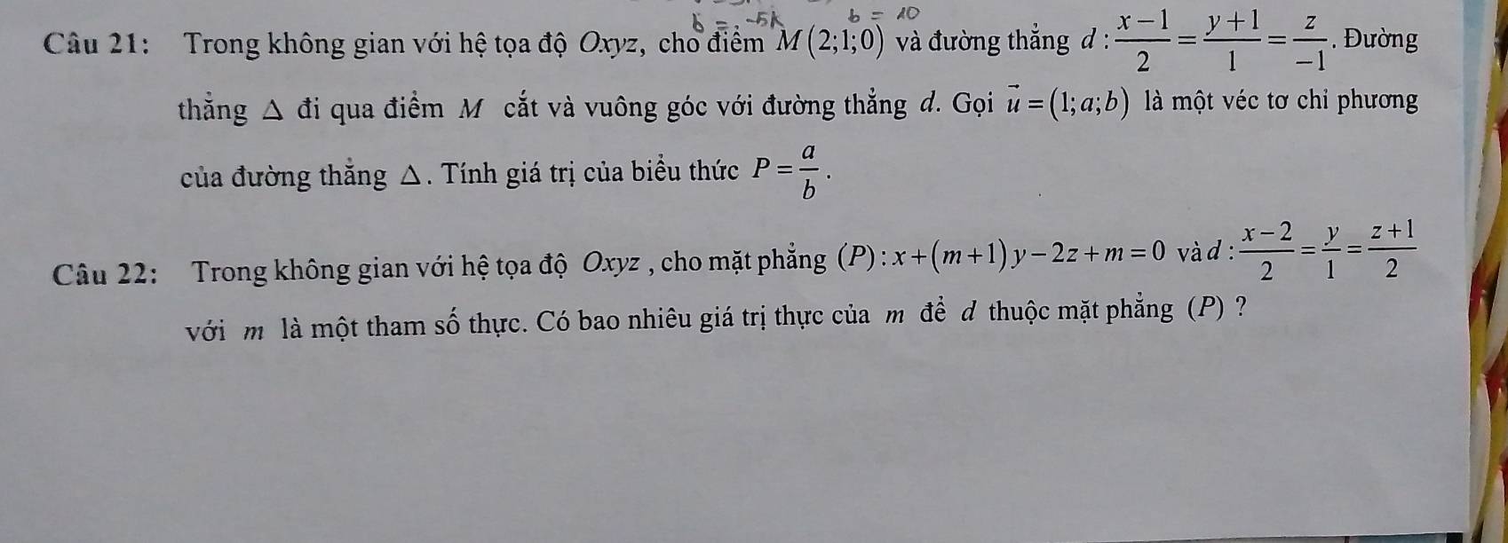 Trong không gian với hệ tọa độ Oxyz, cho điểm M(2;1;0) và đường thẳng d :  (x-1)/2 = (y+1)/1 = z/-1 . Đường 
thẳng △ d i qua điểm M cắt và vuông góc với đường thẳng d. Gọi vector u=(1;a;b) là một véc tơ chỉ phương 
của đường thắng △. Tính giá trị của biểu thức P= a/b . 
Câu 22: Trong không gian với hệ tọa độ Oxyz , cho mặt phẳng (P) x+(m+1)y-2z+m=0 và d :  (x-2)/2 = y/1 = (z+1)/2 
) 
với m là một tham số ó thực. Có bao nhiêu giá trị thực của m để đ thuộc mặt phẳng (P)?