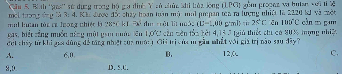 Bình “gas” sử dụng trong hộ gia đình Y có chứa khí hóa lỏng (LPG) gồm propan và butan với tỉ lệ
mol tương ứng là 3:4 Khi được đốt cháy hoàn toàn một mol propan tỏa ra lượng nhiệt là 2220 kJ và một
mol butan tỏa ra lượng nhiệt là 2850 kJ. Đề đun một lít nước (D=1,00g/ml) từ 25°C lên 100°C cần m gam
gas, biết rằng muốn nâng một gam nước lên 1, 0°C cần tiêu tốn hết 4,18 J (giả thiết chỉ có 80% lượng nhiệt
đốt cháy từ khí gas dùng đề tăng nhiệt của nước). Giá trị của m gần nhất với giá trị nào sau đây?
A. 6, 0. B. 12, 0. C.
8, 0. D. 5, 0.